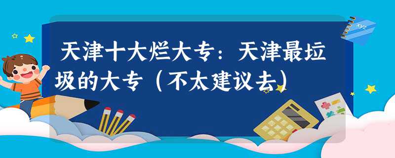 天津十大烂大专：天津最垃圾的大专（不太建议去）