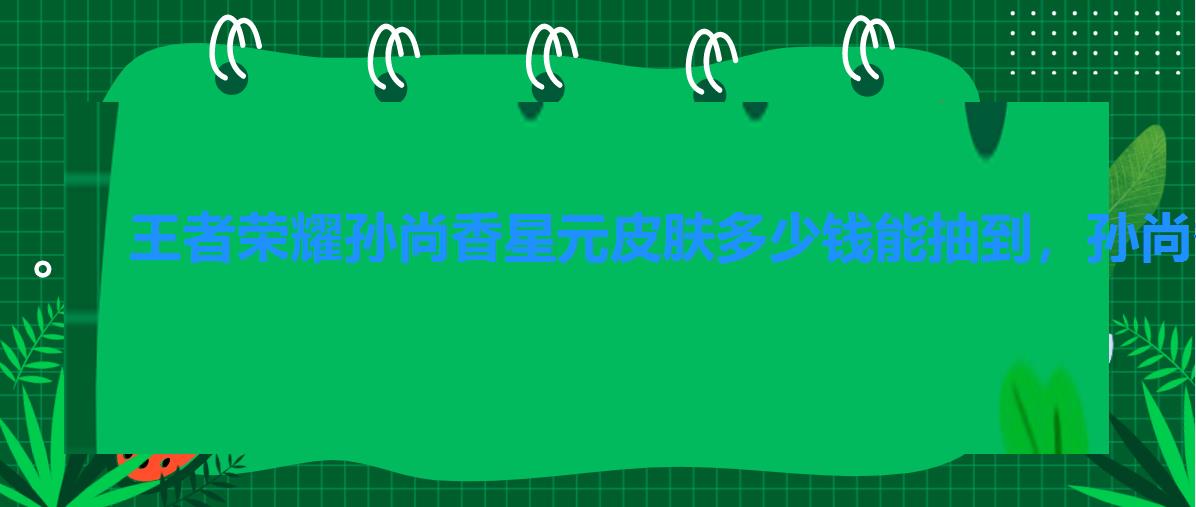 王者荣耀孙尚香星元皮肤多少钱能抽到,孙尚香星元皮肤和荣耀典藏 王者荣耀孙尚香星元皮肤多少钱能抽到,孙尚香星元皮肤和荣耀典藏