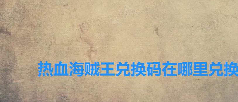 热血海贼王兑换码在哪里兑换,海贼王热血沸腾兑换码 热血海贼王兑换码在哪里兑换,海贼王热血沸腾兑换码