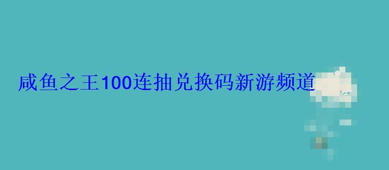 咸鱼之王100连抽兑换码(20个永久礼包码)新游频道 咸鱼之王100连抽兑换码新游频道