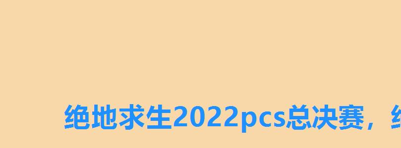绝地求生2022pcs总决赛,绝地求生中国赛事 绝地求生2022pcs总决赛,绝地求生中国赛事