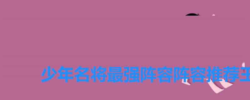 少年名将最强阵容阵容推荐王者,如何搭配阵容 少年名将最强阵容阵容推荐王者,如何搭配阵容