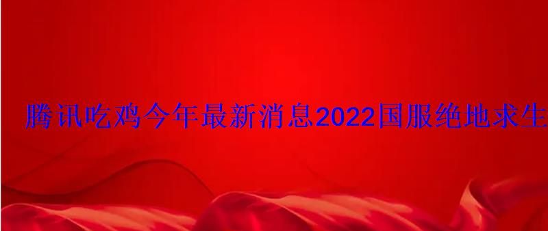 腾讯吃鸡今年最新消息2022国服绝地求生上线时间 腾讯吃鸡今年最新消息2022国服绝地求生上线时间