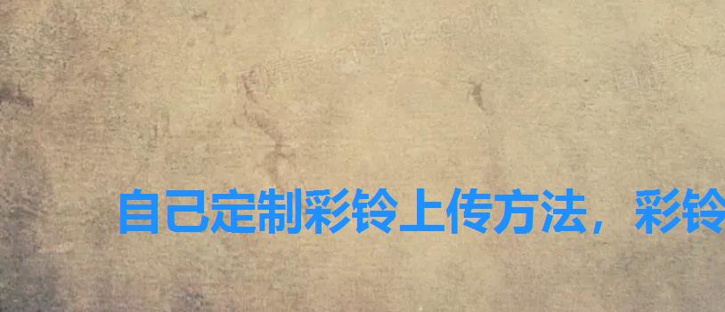 自己定制彩铃上传方法，彩铃可以自己上传吗