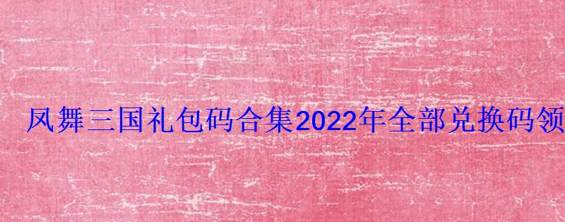 凤舞三国礼包码合集2022年全部兑换码领取 凤舞三国礼包码合集2022年全部兑换码领取