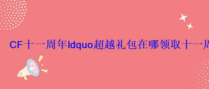 CF十一周年ldquo超越礼包在哪领取十一周年礼包限时 CF十一周年ldquo超越礼包在哪领取十一周年礼包限时