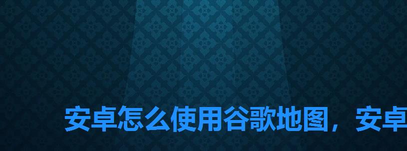 安卓怎么使用谷歌地图,安卓手机如何用谷歌地图 安卓怎么使用谷歌地图,安卓手机如何用谷歌地图