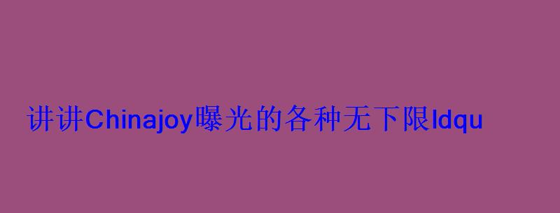 讲讲Chinajoy曝光的各种无下限ldquo门事件