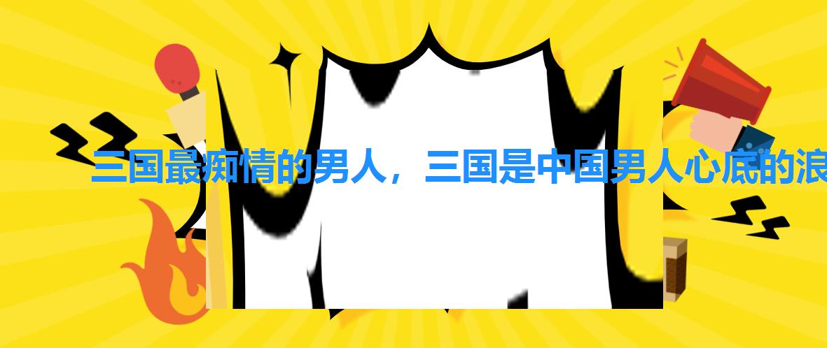 三国最痴情的男人,三国是中国男人心底的浪漫 三国最痴情的男人,三国是中国男人心底的浪漫