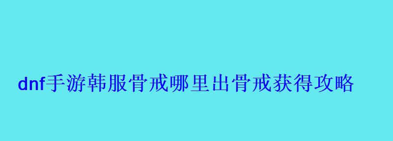 dnf手游韩服骨戒哪里出骨戒获得攻略 dnf手游韩服骨戒哪里出骨戒获得攻略