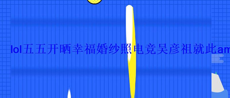 lol五五开晒幸福婚纱照电竞吴彦祖就此ampquot出柜ampquot lol五五开晒幸福婚纱照电竞吴彦祖就此ampquot出柜ampquot