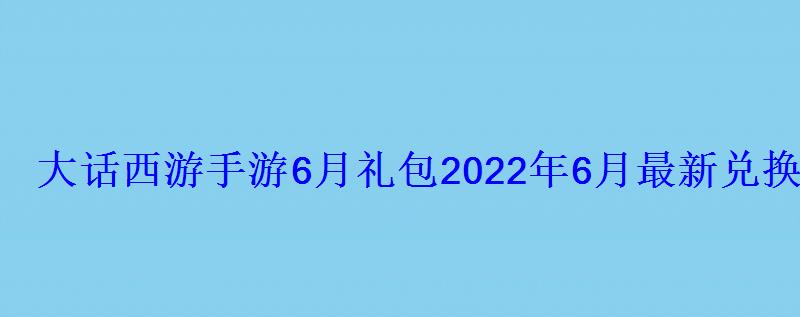 大话西游手游6月礼包2022年6月最新兑换码 大话西游手游6月礼包2022年6月最新兑换码