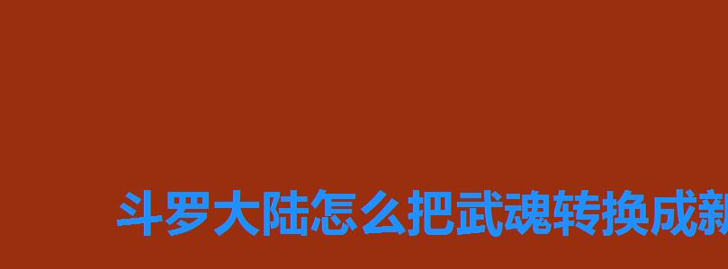 斗罗大陆怎么把武魂转换成新武魂,斗罗大陆手游武魂怎么换怎么转其他武魂 斗罗大陆怎么把武魂转换成新武魂,斗罗大陆手游武魂怎么换怎么转其他武魂