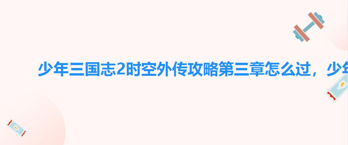 少年三国志2时空外传攻略第三章怎么过,少年三国志2时空外传怎么玩 少年三国志2时空外传攻略第三章怎么过,少年三国志2时空外传怎么玩