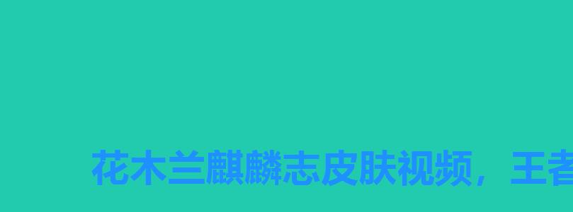 花木兰麒麟志皮肤视频,王者荣耀麒麟志皮肤_花木兰最新皮肤麒麟志介绍 花木兰麒麟志皮肤视频,王者荣耀麒麟志皮肤_花木兰最新皮肤麒麟志介绍