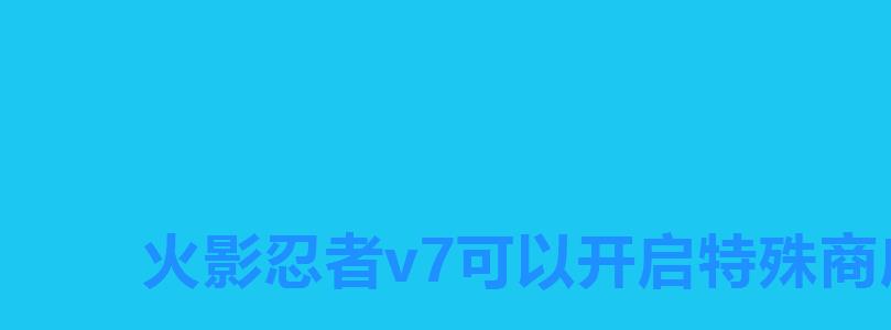 火影忍者v7可以开启特殊商店,火影忍者手游v7商店有什么忍者 火影忍者v7可以开启特殊商店,火影忍者手游v7商店有什么忍者