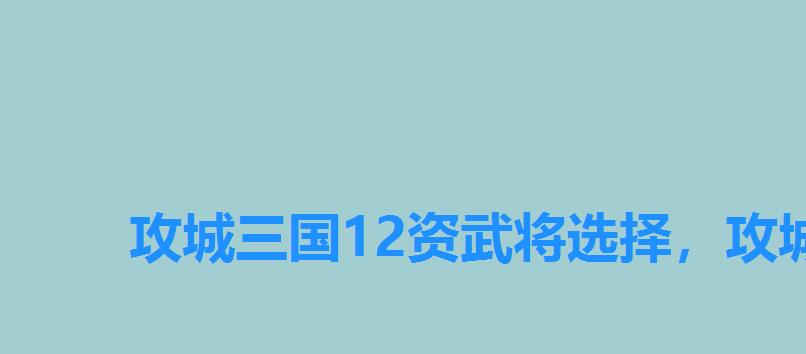 攻城三国12资武将选择,攻城三国10资武将优先培养谁 攻城三国12资武将选择,攻城三国10资武将优先培养谁