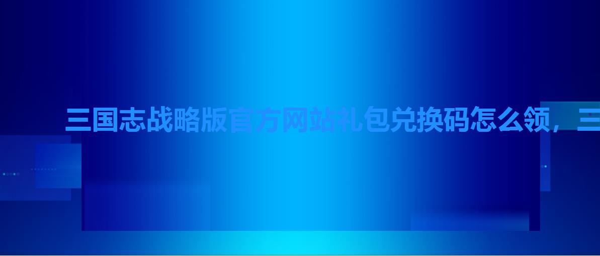 三国志战略版官方网站礼包兑换码怎么领,三国志战略版礼包兑换码怎么获取 三国志战略版官方网站礼包兑换码怎么领,三国志战略版礼包兑换码怎么获取