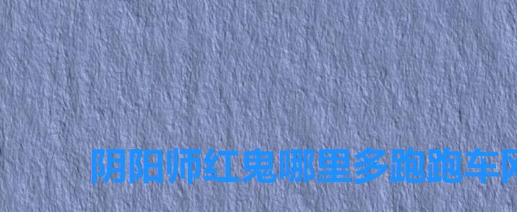 阴阳师红鬼哪里多跑跑车网，阴阳师红鬼哪里多,阴阳师红鬼哪里可以打