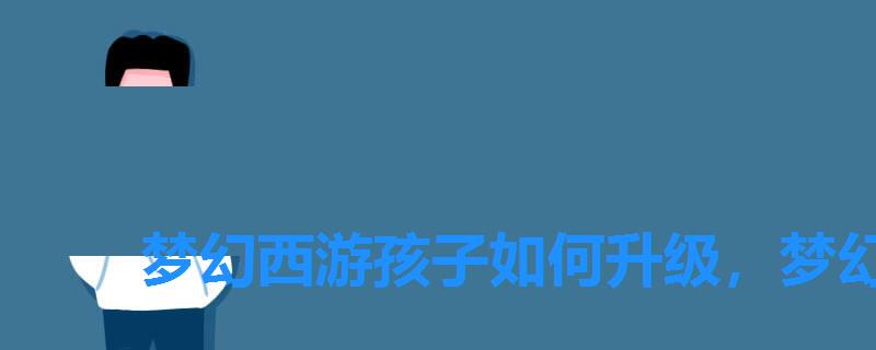 梦幻西游孩子如何升级,梦幻西游怎么让孩子快速升级 梦幻西游孩子如何升级,梦幻西游怎么让孩子快速升级