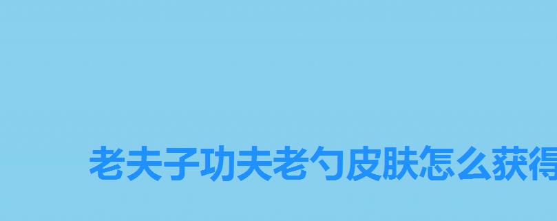 老夫子功夫老勺皮肤怎么获得,王者荣耀老夫子功夫老勺怎么获得 老夫子功夫老勺皮肤怎么获得,王者荣耀老夫子功夫老勺怎么获得