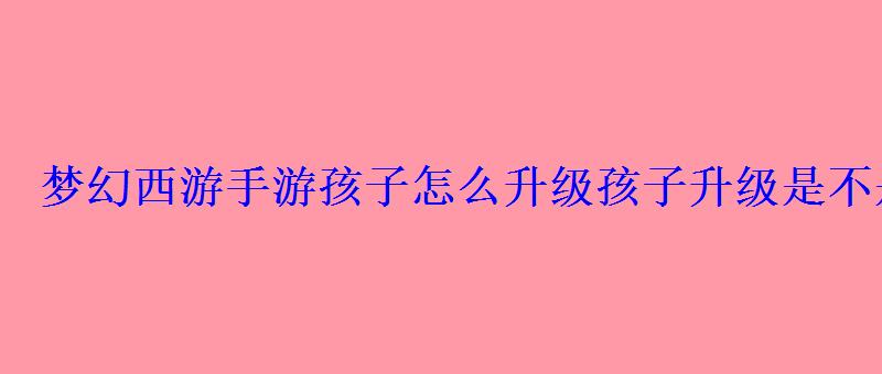 梦幻西游手游孩子怎么升级孩子升级是不是只要花钱 梦幻西游手游孩子怎么升级孩子升级是不是只要花钱