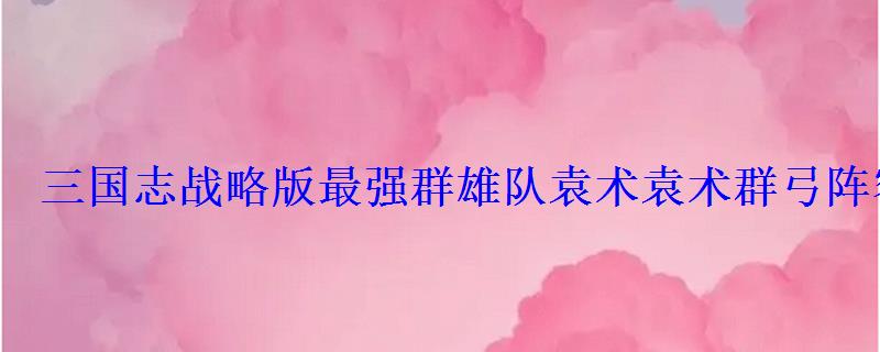 三国志战略版最强群雄队袁术袁术群弓阵容
