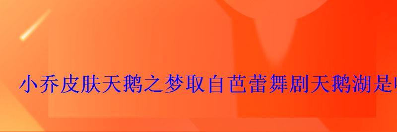 小乔皮肤天鹅之梦取自芭蕾舞剧天鹅湖是哪个作曲家所作 小乔皮肤天鹅之梦取自芭蕾舞剧天鹅湖是哪个作曲家所作