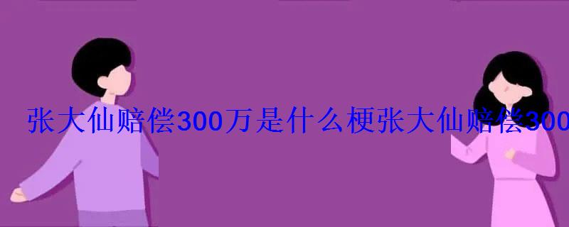 张大仙赔偿300万是什么梗张大仙赔偿300万火了 张大仙赔偿300万是什么梗张大仙赔偿300万火了