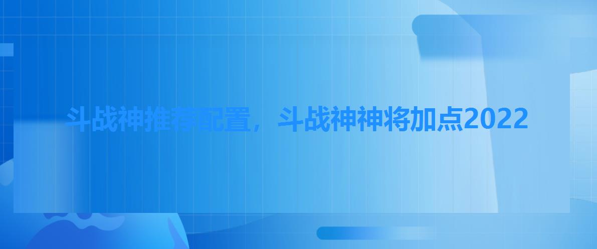斗战神推荐配置,斗战神神将加点2022 斗战神推荐配置,斗战神神将加点2022