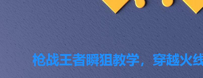 枪战王者瞬狙教学,穿越火线枪战王者狙击枪使用技巧 枪战王者瞬狙教学,穿越火线枪战王者狙击枪使用技巧