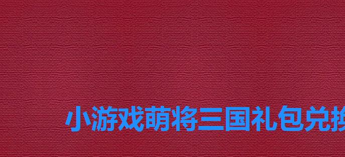 小游戏萌将三国礼包兑换码,萌将三国的兑换码是什么 小游戏萌将三国礼包兑换码,萌将三国的兑换码是什么