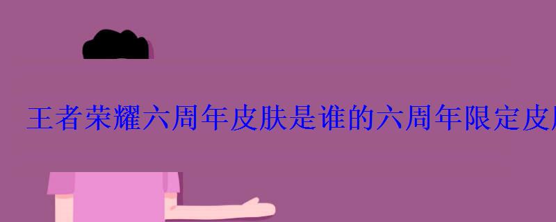 王者荣耀六周年皮肤是谁的六周年限定皮肤图片曝光 王者荣耀六周年皮肤是谁的六周年限定皮肤图片曝光