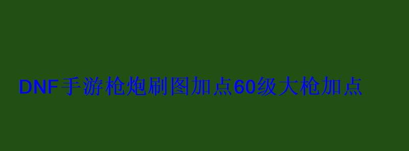 DNF手游枪炮刷图加点60级大枪加点 DNF手游枪炮刷图加点60级大枪加点