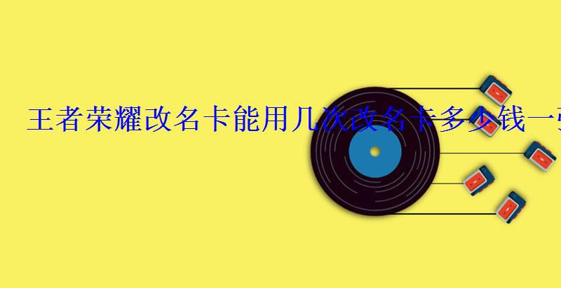 王者荣耀改名卡能用几次改名卡多少钱一张 王者荣耀改名卡能用几次改名卡多少钱一张
