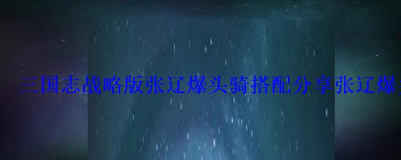 三国志战略版张辽爆头骑搭配分享张辽爆头骑兵书推荐 三国志战略版张辽爆头骑搭配分享张辽爆头骑兵书推荐