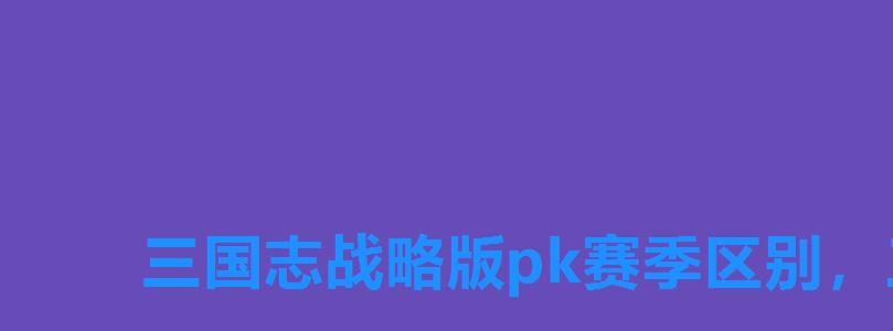 三国志战略版pk赛季区别,三国志战略版pk赛季时间 三国志战略版pk赛季区别,三国志战略版pk赛季时间
