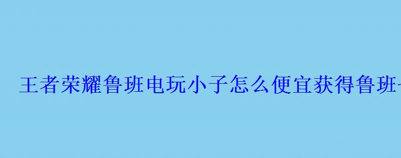 王者荣耀鲁班电玩小子怎么便宜获得鲁班七号电玩小子50 王者荣耀鲁班电玩小子怎么便宜获得鲁班七号电玩小子50