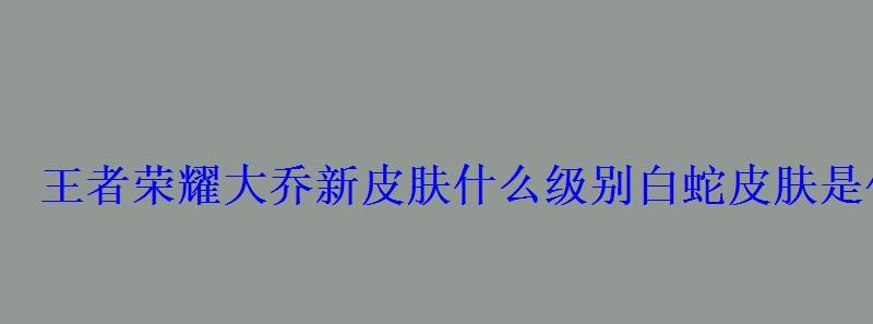 王者荣耀大乔新皮肤什么级别白蛇皮肤是传说还是史诗 王者荣耀大乔新皮肤什么级别白蛇皮肤是传说还是史诗