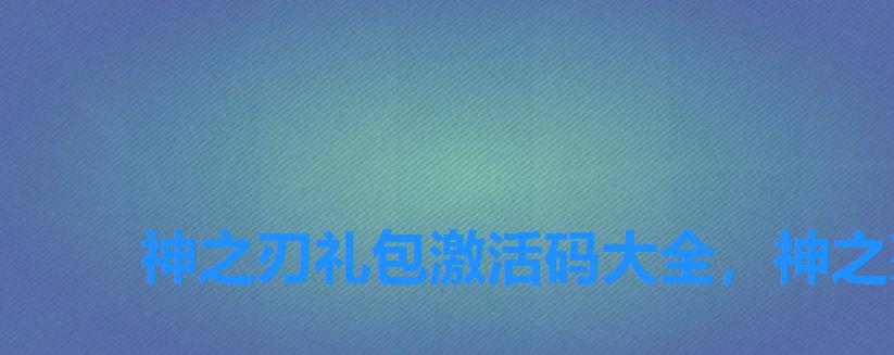 神之刃礼包激活码大全,神之刃兑换码礼包领取 神之刃礼包激活码大全,神之刃兑换码礼包领取