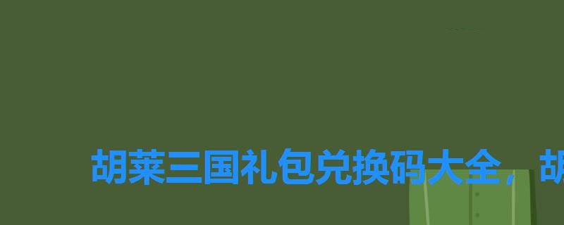 胡莱三国礼包兑换码大全,胡莱三国最新兑换码礼包来啦! 胡莱三国礼包兑换码大全,胡莱三国最新兑换码礼包来啦!