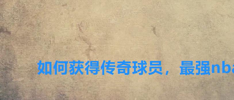 如何获得传奇球员,最强nba怎么获得传奇球星 如何获得传奇球员,最强nba怎么获得传奇球星