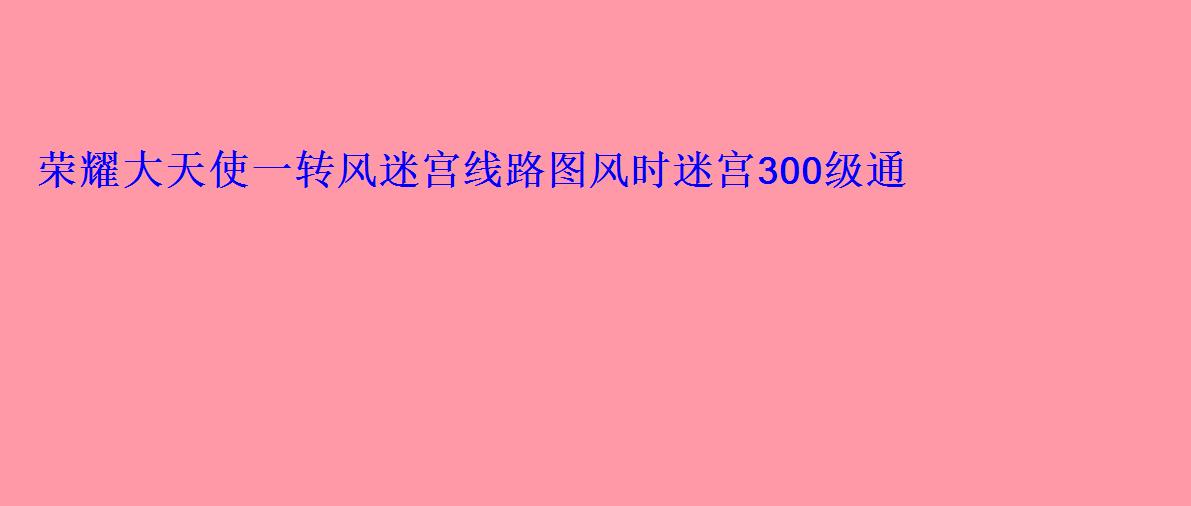荣耀大天使一转风迷宫线路图风时迷宫300级通关 荣耀大天使一转风迷宫线路图风时迷宫300级通关