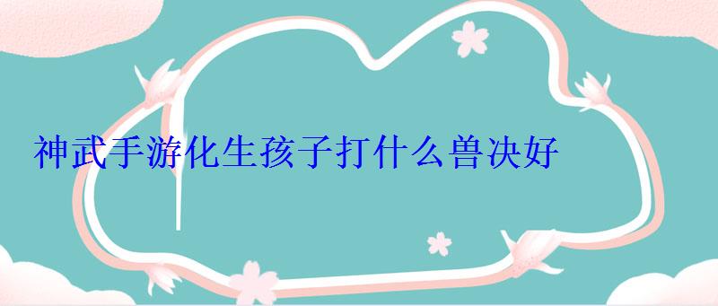 神武手游化生孩子打什么兽决好 神武手游化生孩子打什么兽决好