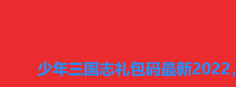 少年三国志礼包码最新2022，少年三国志2礼包兑换码2022