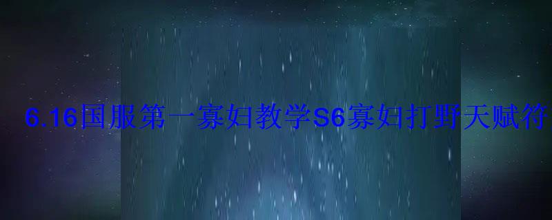6.16国服第一寡妇教学S6寡妇打野天赋符文出装 6.16国服第一寡妇教学S6寡妇打野天赋符文出装