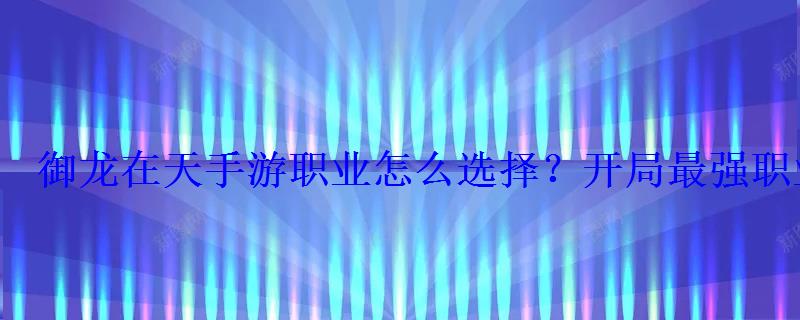 御龙在天手游职业怎么选择?开局最强职业选择推荐 御龙在天手游职业怎么选择?开局最强职业选择推荐
