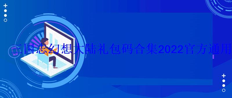 三国志幻想大陆礼包码合集2022官方通用礼包码 三国志幻想大陆礼包码合集2022官方通用礼包码
