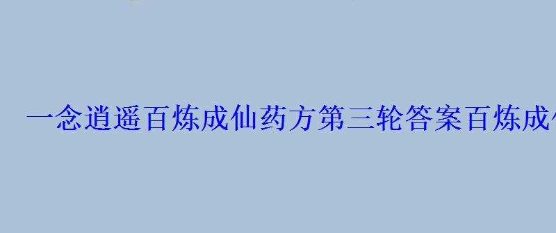 一念逍遥百炼成仙药方第三轮答案百炼成仙药方第三轮整理- 一念逍遥百炼成仙药方第三轮答案百炼成仙药方第三轮整理-