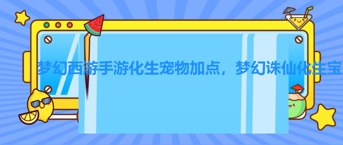 梦幻西游手游化生宠物加点,梦幻诛仙化生宝宝教程 梦幻西游手游化生宠物加点,梦幻诛仙化生宝宝教程